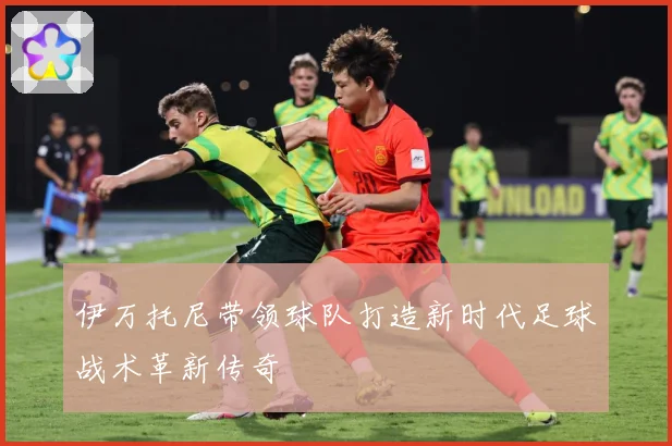 伊万托尼带领球队打造新时代足球战术革新传奇