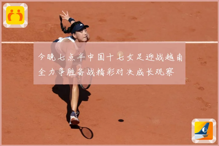 今晚七点半中国十七女足迎战越南全力争胜备战精彩对决成长观察