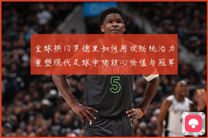 金球热门罗德里如何用攻防统治力重塑现代足球中场核心价值与冠军气质