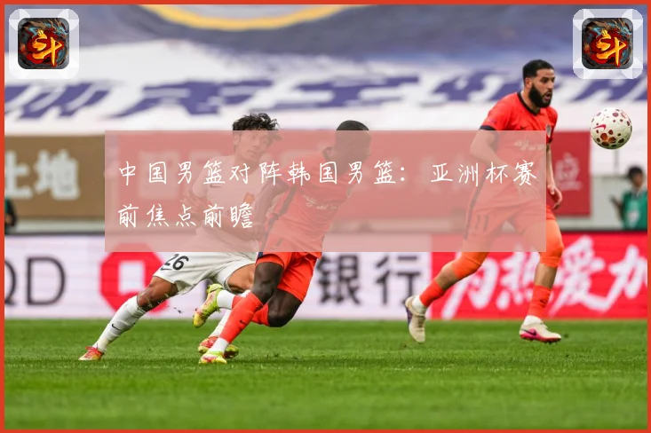 中国男篮对阵韩国男篮：亚洲杯赛前焦点前瞻