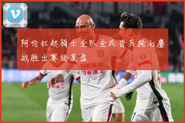 阿伦扛起骑士全队全民皆兵抢七鏖战胜出赛场复盘