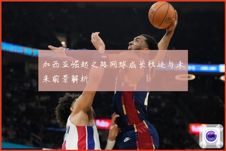 加西亚崛起之路网球成长轨迹与未来前景解析