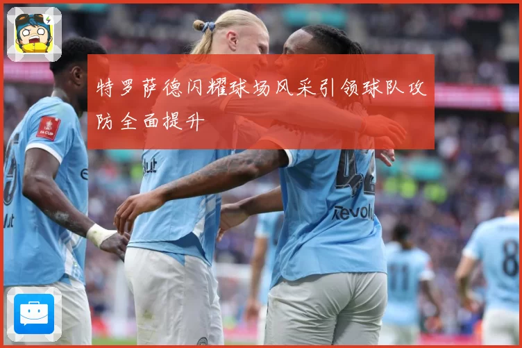 特罗萨德闪耀球场风采引领球队攻防全面提升