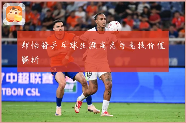郑怡静乒乓球生涯高光与竞技价值解析
