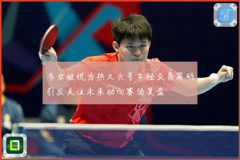 韦尔被视为热火头号年轻交易筹码引发关注未来动向赛场复盘