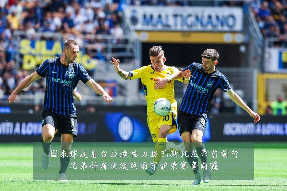 国米球迷看台拉横幅力挺巴斯托尼昂首前行兄弟并肩共渡风雨守护荣赛事前瞻