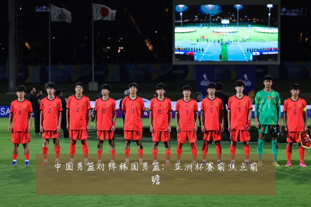 中国男篮对阵韩国男篮：亚洲杯赛前焦点前瞻