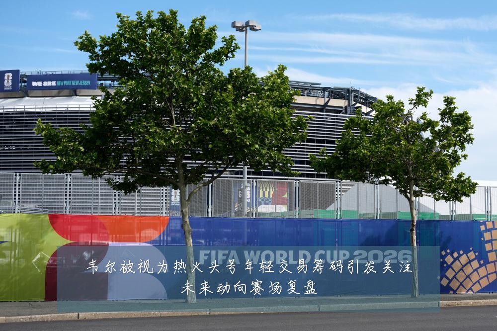 韦尔被视为热火头号年轻交易筹码引发关注未来动向赛场复盘